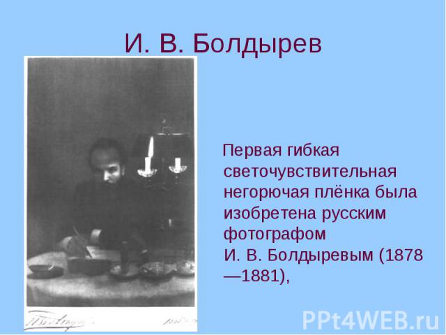 И. В. Болдырев Первая гибкая светочувствительная негорючая плёнка была изобретена русским фотографом И. В. Болдыревым (1878—1881),
