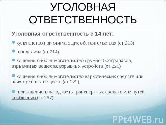 Уголовная ответственность с 14 лет: Уголовная ответственность с 14 лет: хулиганство при отягчающих обстоятельствах (ст.213), вандализм (ст.214), хищение либо вымогательство оружия, боеприпасов, взрывчатых веществ, взрывных устройств (ст.226) хищение…