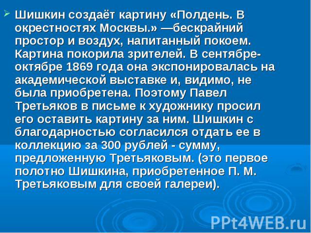 Шишкин создаёт картину «Полдень. В окрестностях Москвы.» —бескрайний простор и воздух, напитанный покоем. Картина покорила зрителей. В сентябре-октябре 1869 года она экспонировалась на академической выставке и, видимо, не была приобретена. Поэтому П…