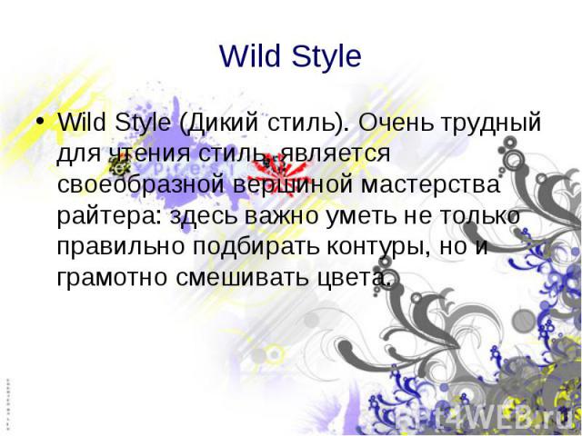 Wild Style Wild Style (Дикий стиль). Очень трудный для чтения стиль, является своеобразной вершиной мастерства райтера: здесь важно уметь не только правильно подбирать контуры, но и грамотно смешивать цвета.