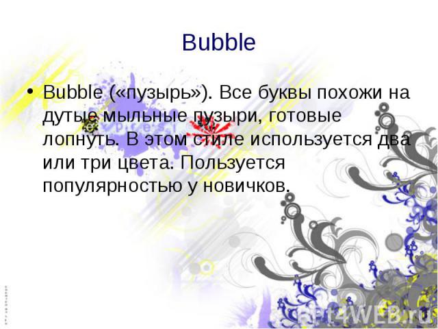 Bubble Bubble («пузырь»). Все буквы похожи на дутые мыльные пузыри, готовые лопнуть. В этом стиле используется два или три цвета. Пользуется популярностью у новичков.