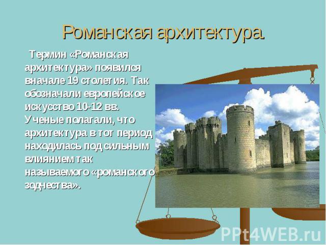 Романская архитектура. Термин «Романская архитектура» появился вначале 19 столетия. Так обозначали европейское искусство 10-12 вв. Ученые полагали, что архитектура в тот период находилась под сильным влиянием так называемого «романского зодчества».