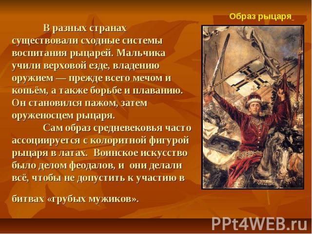 В разных странах существовали сходные системы воспитания рыцарей. Мальчика учили верховой езде, владению оружием — прежде всего мечом и копьём, а также борьбе и плаванию. Он становился пажом, затем оруженосцем рыцаря. Сам образ средневековья часто а…