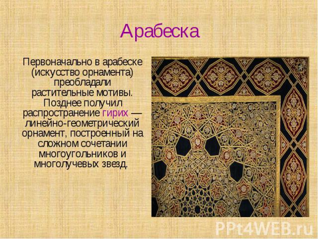 Арабеска Первоначально в арабеске (искусство орнамента) преобладали растительные мотивы. Позднее получил распространение гирих — линейно-геометрический орнамент, построенный на сложном сочетании многоугольников и многолучевых звезд.