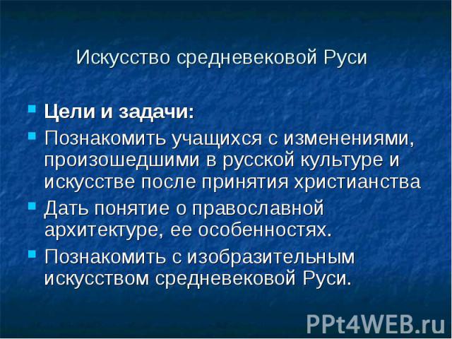 Искусство средневековой Руси Цели и задачи: Познакомить учащихся с изменениями, произошедшими в русской культуре и искусстве после принятия христианства Дать понятие о православной архитектуре, ее особенностях. Познакомить с изобразительным искусств…