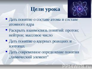 Цели урока Дать понятие о составе атома и составе атомного ядра Раскрыть взаимос