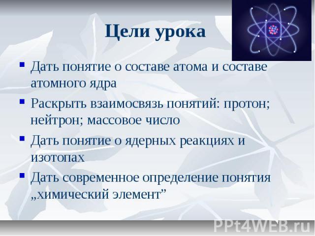 Цели урока Дать понятие о составе атома и составе атомного ядра Раскрыть взаимосвязь понятий: протон; нейтрон; массовое число Дать понятие о ядерных реакциях и изотопах Дать современное определение понятия „химический элемент”