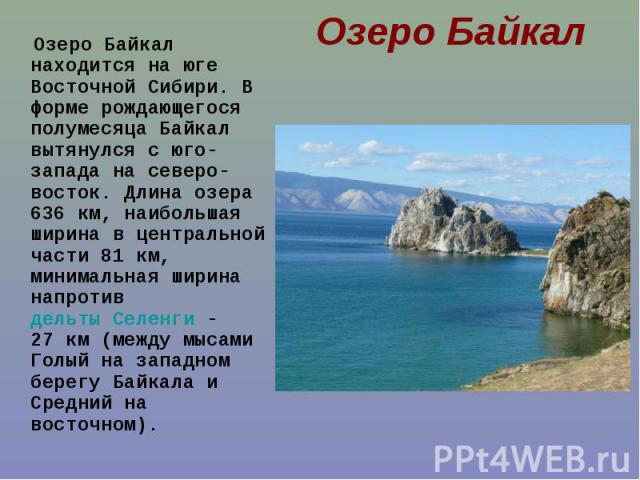 Озеро Байкал находится на юге Восточной Сибири. В форме рождающегося полумесяца Байкал вытянулся с юго-запада на северо-восток. Длина озера 636 км, наибольшая ширина в центральной части 81 км, минимальная ширина напротив дельты Селенги&nbs…