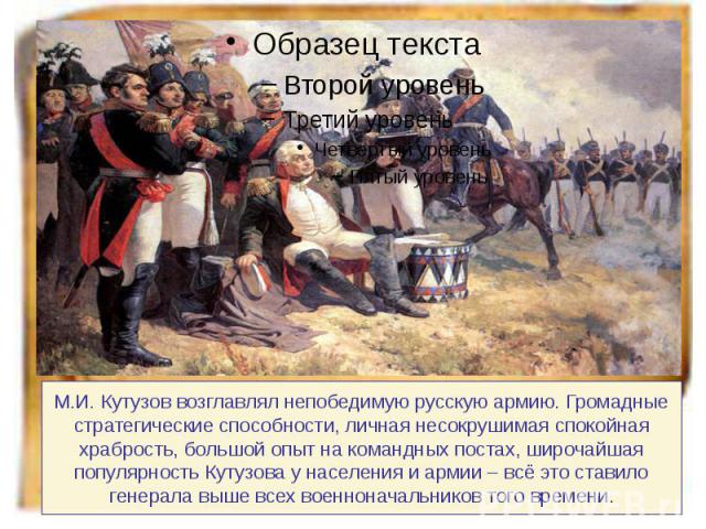 М.И. Кутузов возглавлял непобедимую русскую армию. Громадные стратегические способности, личная несокрушимая спокойная храбрость, большой опыт на командных постах, широчайшая популярность Кутузова у населения и армии – всё это ставило генерала выше …