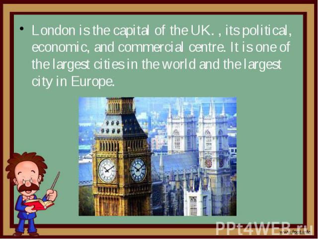 London is the capital of the UK. , its political, economic, and commercial centre. It is one of the largest cities in the world and the largest city in Europe.