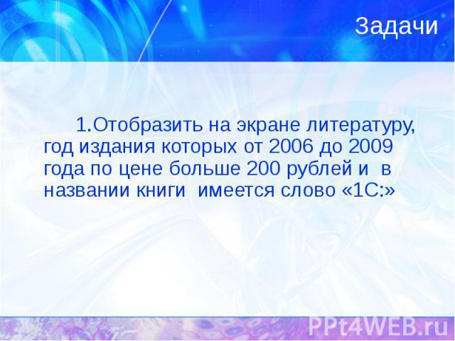 1.Отобразить на экране литературу, год издания которых от 2006 до 2009 года по цене больше 200 рублей и в названии книги имеется слово «1С:»