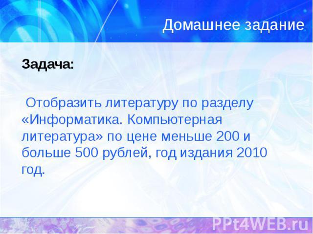 Домашнее задание Задача: Отобразить литературу по разделу «Информатика. Компьютерная литература» по цене меньше 200 и больше 500 рублей, год издания 2010 год.