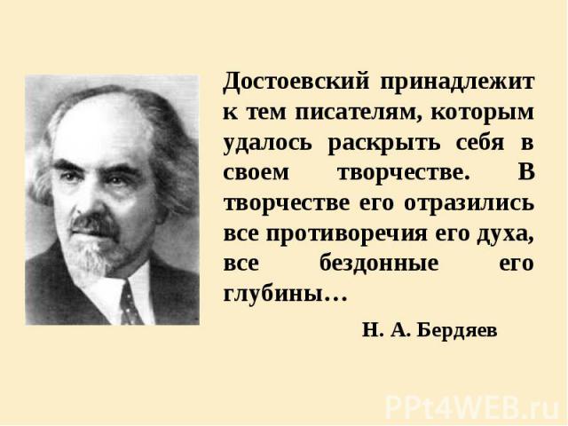 Достоевский принадлежит к тем писателям, которым удалось раскрыть себя в своем творчестве. В творчестве его отразились все противоречия его духа, все бездонные его глубины… Достоевский принадлежит к тем писателям, которым удалось раскрыть себя в сво…