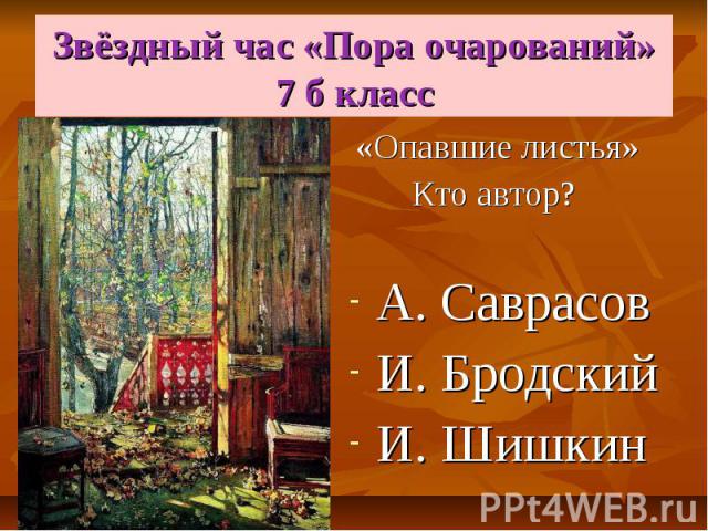 Звёздный час «Пора очарований» 7 б класс «Опавшие листья» Кто автор? А. Саврасов И. Бродский И. Шишкин