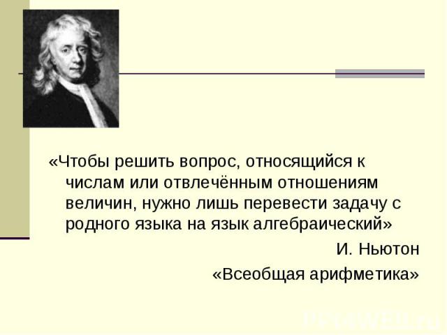 «Чтобы решить вопрос, относящийся к числам или отвлечённым отношениям величин, нужно лишь перевести задачу с родного языка на язык алгебраический» И. Ньютон «Всеобщая арифметика»