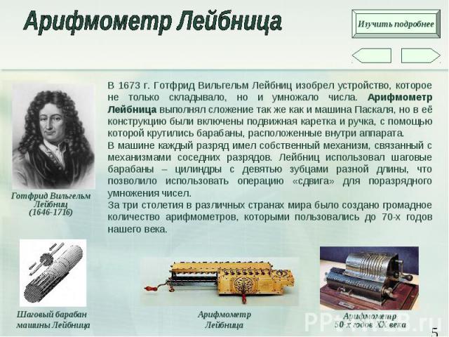 В 1673 г. Готфрид Вильгельм Лейбниц изобрел устройство, которое не только складывало, но и умножало числа. Арифмометр Лейбница выполнял сложение так же как и машина Паскаля, но в её конструкцию были включены подвижная каретка и ручка, с помощью кото…