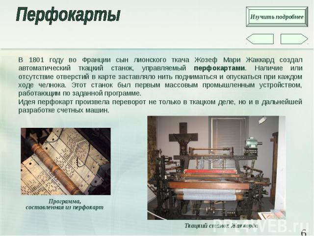 В 1801 году во Франции сын лионского ткача Жозеф Мари Жаккард создал автоматический ткацкий станок, управляемый перфокартами. Наличие или отсутствие отверстий в карте заставляло нить подниматься и опускаться при каждом ходе челнока. Этот станок был …