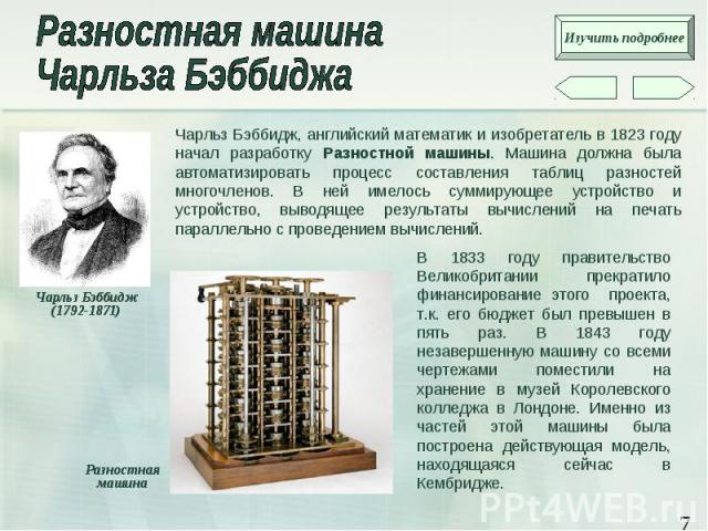 Чарльз Бэббидж, английский математик и изобретатель в 1823 году начал разработку Разностной машины. Машина должна была автоматизировать процесс составления таблиц разностей многочленов. В ней имелось суммирующее устройство и устройство, выводящее ре…