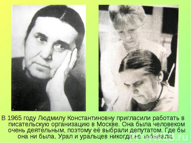 В 1965 году Людмилу Константиновну пригласили работать в писательскую организацию в Москве. Она была человеком очень деятельным, поэтому её выбрали депутатом. Где бы она ни была, Урал и уральцев никогда не забывала. В 1965 году Людмилу Константиновн…
