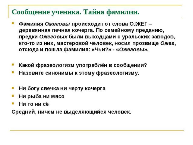 Фамилия Ожеговы происходит от слова О׳ЖЕГ – деревянная печная кочерга. По семейному преданию, предки Ожеговых были выходцами с уральских заводов, кто-то из них, мастеровой человек, носил прозвище Ожег, отсюда и пошла фамилия: «Чьи?» - «Ожеговы». Фам…