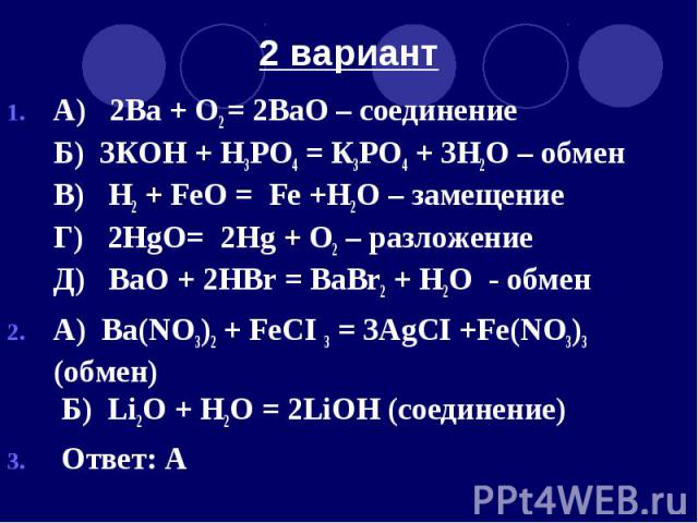 2 вариант А) 2Ва + O2 = 2ВаO – соединение Б) 3КOH + H3РО4 = К3РO4 + 3H2O – обмен В) H2 + FeO = Fe +H2O – замещение Г) 2HgO= 2Hg + O2 – разложение Д) ВаO + 2HВr = BaBr2 + H2O - обмен А) Ва(NO3)2 + FeCI 3 = 3AgCI +Fe(NO3)3 (обмен) Б) Li2O + H2O = 2LiO…