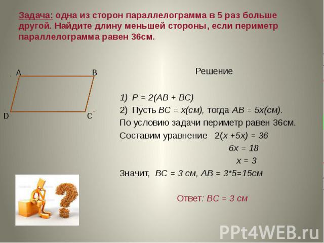 Задача: oдна из сторон параллелограмма в 5 раз больше другой. Найдите длину меньшей стороны, если периметр параллелограмма равен 36см. Решение Р = 2(АВ + ВС) Пусть ВС = х(см), тогда АВ = 5х(см). По условию задачи периметр равен 36см. Составим уравне…