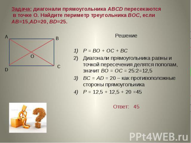 Задача: диагонали прямоугольника ABCD пересекаются в точке О. Найдите периметр треугольника ВОС, если АВ=15,AD=20, BD=25. Решение Р = ВО + ОС + ВС Диагонали прямоугольника равны и точкой пересечения делятся пополам, значит ВО = ОС = 25:2=12,5 ВС = А…