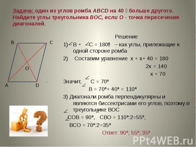 Задача: один из углов ромба ABCD на 40 больше другого. Найдите углы треугольника ВОС, если О - точка пересечения диагоналей. Решение В + С = 180 º – как углы, прилежащие к одной стороне ромба Составим уравнение х + х+ 40 = 180 2х = 140 х = 70 Значит…