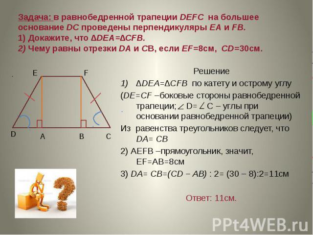 Задача: в равнобедренной трапеции DEFC на большее основание DC проведены перпендикуляры ЕА и FB. 1) Докажите, что ∆DEA=∆CFB. 2) Чему равны отрезки DA и CB, если EF=8cм, CD=30см. Решение ∆DEA=∆CFB по катету и острому углу (DE=CF –боковые стороны равн…
