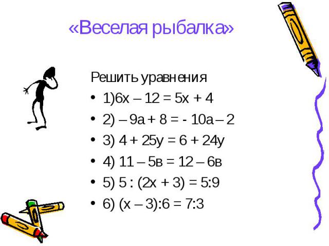 Решить уравнения Решить уравнения 1)6х – 12 = 5х + 4 2) – 9а + 8 = - 10а – 2 3) 4 + 25у = 6 + 24у 4) 11 – 5в = 12 – 6в 5) 5 : (2х + 3) = 5:9 6) (х – 3):6 = 7:3