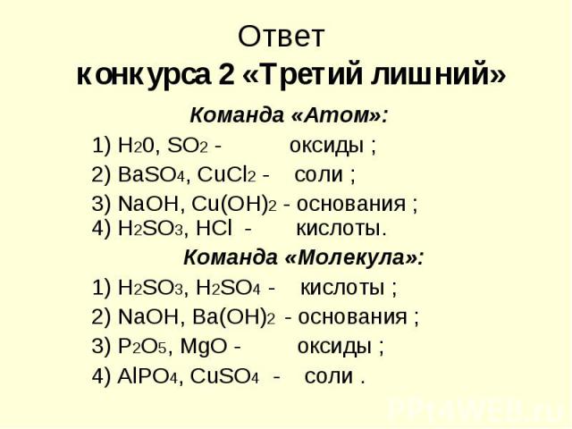 Ответ конкурса 2 «Третий лишний» Команда «Атом»: 1) Н20, SO2 - оксиды ; 2) ВаSО4, СuСl2 - соли ; 3) NaОН, Сu(ОН)2 - основания ; 4) Н2SО3, НСl - кислоты. Команда «Молекула»: 1) Н2SO3, Н2SO4 - кислоты ; 2) NаОН, Ва(ОН)2 - основания ; 3) Р2O5, МgO - ок…
