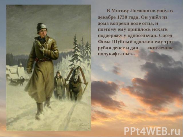 В Москву Ломоносов ушёл в декабре 1730 года. Он ушёл из дома вопреки воле отца, и поэтому ему пришлось искать поддержку у односельчан. Сосед Фома Шубный одолжил ему три рубля денег и дал «китаечное полукафтанье». В Москву Ломоносов ушёл в декабре 17…