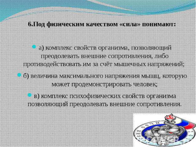 6.Под физическим качеством «сила» понимают: а) комплекс свойств организма, позволяющий преодолевать внешние сопротивления, либо противодействовать им за счёт мышечных напряжений; б) величина максимального напряжения мышц, которую может продемонстрир…