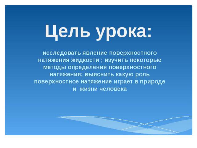 Цель урока: исследовать явление поверхностного натяжения жидкости ; изучить некоторые методы определения поверхностного натяжения; выяснить какую роль поверхностное натяжение играет в природе и жизни человека