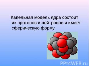 Капельная модель ядра состоит из протонов и нейтронов и имеет сферическую форму