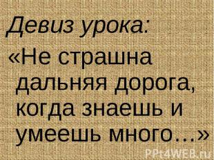 Девиз урока: Девиз урока: «Не страшна дальняя дорога, когда знаешь и умеешь мног