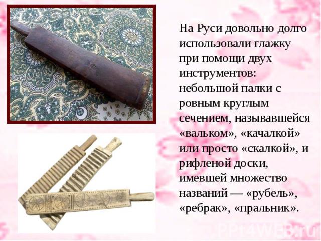 На Руси довольно долго использовали глажку при помощи двух инструментов: небольшой палки с ровным круглым сечением, называвшейся «вальком», «качалкой» или просто «скалкой», и рифленой доски, имевшей множество названий — «рубель», «ребрак», «пральник».