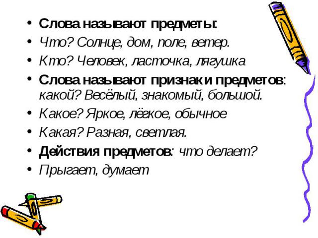 Слова называют предметы: Слова называют предметы: Что? Солнце, дом, поле, ветер. Кто? Человек, ласточка, лягушка Слова называют признаки предметов: какой? Весёлый, знакомый, большой. Какое? Яркое, лёгкое, обычное Какая? Разная, светлая. Действия пре…