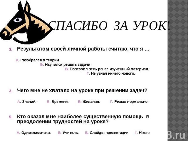 Результатом своей личной работы считаю, что я … А. Разобрался в теории. Б. Научился решать задачи В. Повторил весь ранее изученный материал. Г. Не узнал ничего нового. Чего мне не хватало на уроке при решении задач? А. Знаний. Б. Времени. В. Желания…