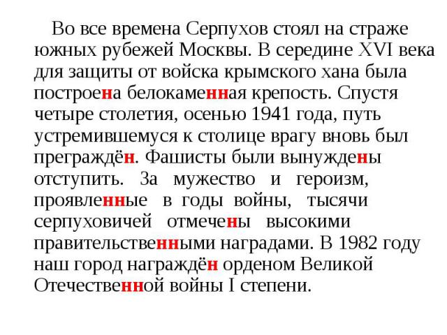 Во все времена Серпухов стоял на страже южных рубежей Москвы. В середине XVI века для защиты от войска крымского хана была построена белокаменная крепость. Спустя четыре столетия, осенью 1941 года, путь устремившемуся к столице врагу вновь был прегр…