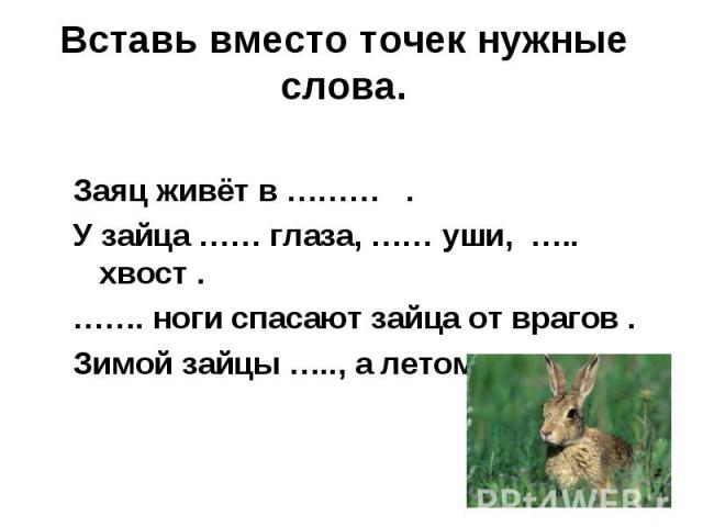 Заяц живёт в ……… . У зайца …… глаза, …… уши, ….. хвост . ……. ноги спасают зайца от врагов . Зимой зайцы ….., а летом …. .