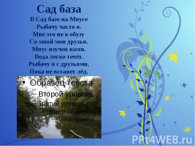 Сад база В Сад базе на Миусе Рыбачу часто я. Мне это не в обузу Со мной мои друзья. Миус изучен нами. Вода легко течёт. Рыбачу я с друзьями, Пока не встанет лёд.