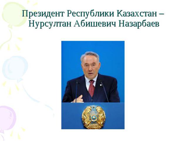 Президент Республики Казахстан – Нурсултан Абишевич Назарбаев