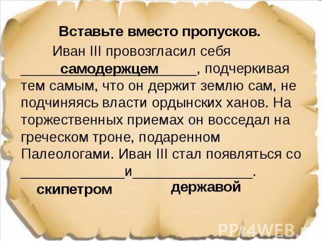 Вставьте вместо пропусков. Вставьте вместо пропусков. Иван III провозгласил себя ______________________, подчеркивая тем самым, что он держит землю сам, не подчиняясь власти ордынских ханов. На торжественных приемах он восседал на греческом троне, п…