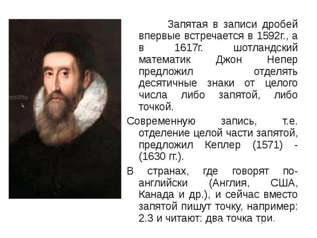 Запятая в записи дробей впервые встречается в 1592г., а в 1617г. шотландский математик Джон Непер предложил отделять десятичные знаки от целого числа либо запятой, либо точкой. Запятая в записи дробей впервые встречается в 1592г., а в 1617г. шотланд…