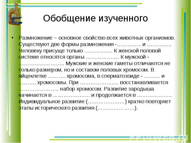 Размножение – основное свойство всех животных организмов. Существуют две формы размножения -………….. и ………….. Человеку присуще только ……………. К женской половой системе относятся органы ………………. К мужской - …………………….. Мужские и женские гаметы отличаются …