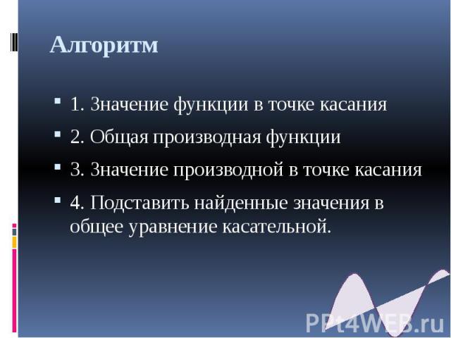 Алгоритм 1. Значение функции в точке касания 2. Общая производная функции 3. Значение производной в точке касания 4. Подставить найденные значения в общее уравнение касательной.