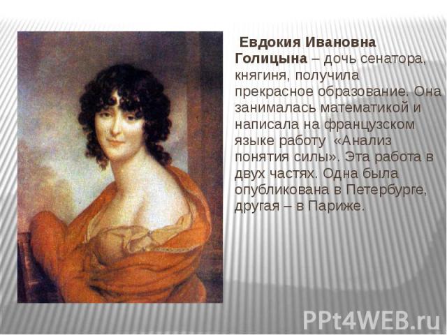 Евдокия Ивановна Голицына – дочь сенатора, княгиня, получила прекрасное образование. Она занималась математикой и написала на французском языке работу «Анализ понятия силы». Эта работа в двух частях. Одна была опубликована в Петербурге, другая – в П…