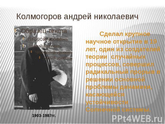 Колмогоров андрей николаевич Сделал крупное научное открытие в 19 лет, один из создателей теории случайных процессов, совершил радикальный прорыв в решении основной проблемы динамики, касающейся устойчивости Солнечной системы.