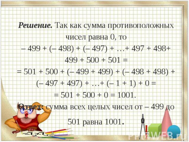 Решение. Так как сумма противоположных чисел равна 0, то – 499 + (– 498) + (– 497) + …+ 497 + 498+ 499 + 500 + 501 = = 501 + 500 + (– 499 + 499) + (– 498 + 498) + (– 497 + 497) + …+ (– 1 + 1) + 0 = = 501 + 500 + 0 = 1001. Ответ: сумма всех целых чис…